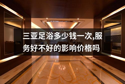 三亚足浴多少钱一次,服务好不好的影响价格吗